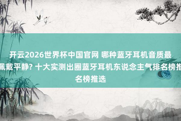 开云2026世界杯中国官网 哪种蓝牙耳机音质最好佩戴平静? 十大实测出圈蓝牙耳机东说念主气排名榜推选