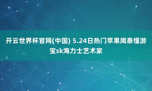 开云世界杯官网(中国) 5.24日热门苹果闻泰懂游宝sk海力士艺术家
