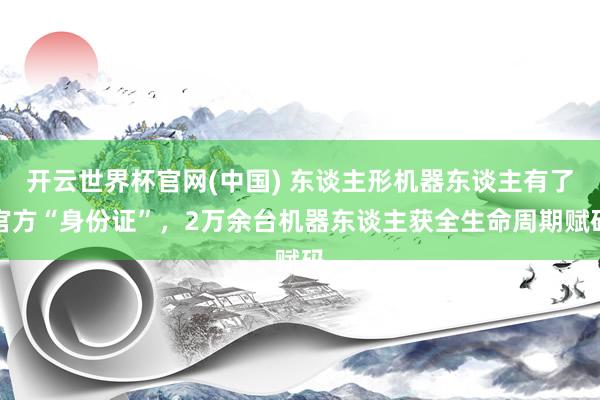 开云世界杯官网(中国) 东谈主形机器东谈主有了官方“身份证”，2万余台机器东谈主获全生命周期赋码