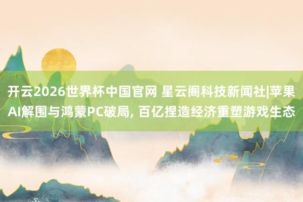 开云2026世界杯中国官网 星云阁科技新闻社|苹果AI解围与鸿蒙PC破局， 百亿捏造经济重塑游戏生态