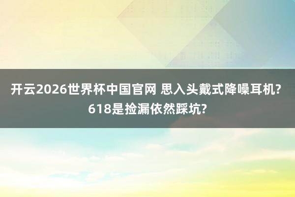 开云2026世界杯中国官网 思入头戴式降噪耳机? 618是捡漏依然踩坑?