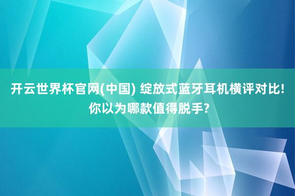 开云世界杯官网(中国) 绽放式蓝牙耳机横评对比! 你以为哪款值得脱手?