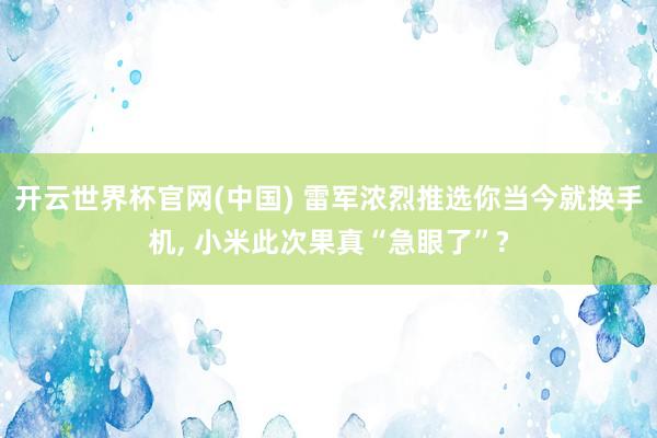 开云世界杯官网(中国) 雷军浓烈推选你当今就换手机， 小米此次果真“急眼了”?