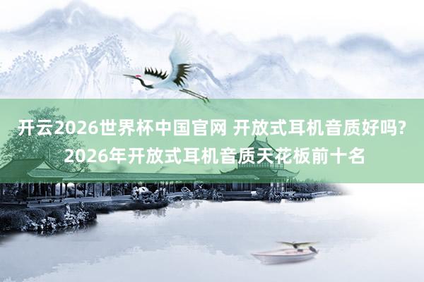 开云2026世界杯中国官网 开放式耳机音质好吗? 2026年开放式耳机音质天花板前十名