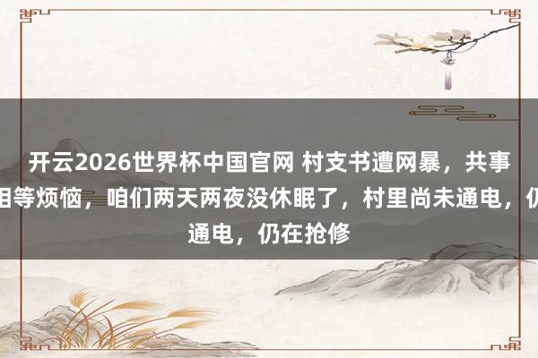 开云2026世界杯中国官网 村支书遭网暴，共事发声：相等烦恼，咱们两天两夜没休眠了，村里尚未通电，仍在抢修