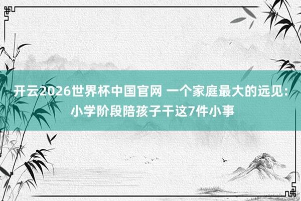 开云2026世界杯中国官网 一个家庭最大的远见: 小学阶段陪孩子干这7件小事