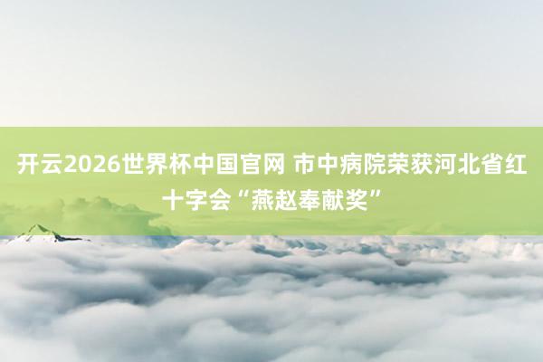 开云2026世界杯中国官网 市中病院荣获河北省红十字会“燕赵奉献奖”