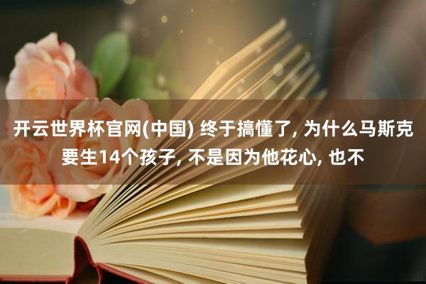 开云世界杯官网(中国) 终于搞懂了， 为什么马斯克要生14个孩子， 不是因为他花心， 也不