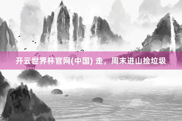 开云世界杯官网(中国) 走，周末进山捡垃圾
