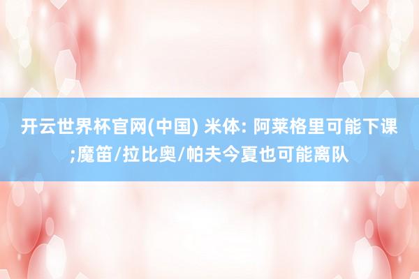 开云世界杯官网(中国) 米体: 阿莱格里可能下课;魔笛/拉比奥/帕夫今夏也可能离队