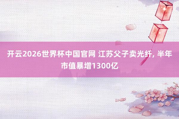 开云2026世界杯中国官网 江苏父子卖光纤， 半年市值暴增1300亿