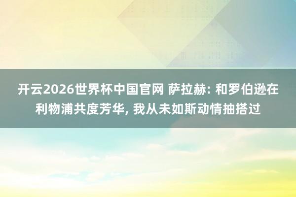 开云2026世界杯中国官网 萨拉赫: 和罗伯逊在利物浦共度芳华， 我从未如斯动情抽搭过