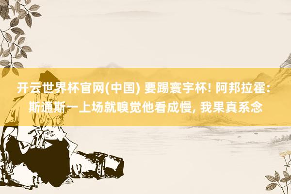开云世界杯官网(中国) 要踢寰宇杯! 阿邦拉霍: 斯通斯一上场就嗅觉他看成慢， 我果真系念
