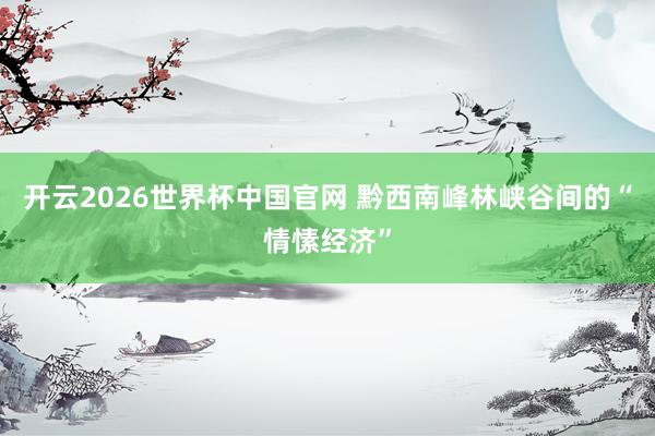 开云2026世界杯中国官网 黔西南峰林峡谷间的“情愫经济”
