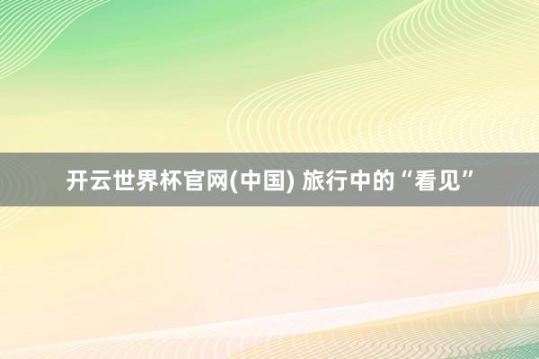 开云世界杯官网(中国) 旅行中的“看见”
