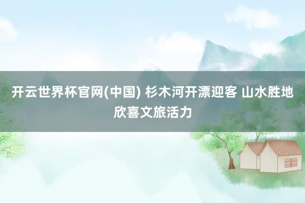 开云世界杯官网(中国) 杉木河开漂迎客 山水胜地欣喜文旅活力