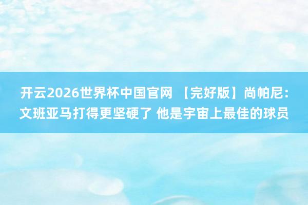 开云2026世界杯中国官网 【完好版】尚帕尼：文班亚马打得更坚硬了 他是宇宙上最佳的球员