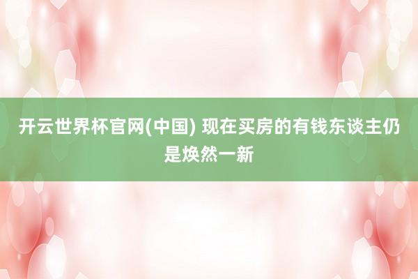 开云世界杯官网(中国) 现在买房的有钱东谈主仍是焕然一新