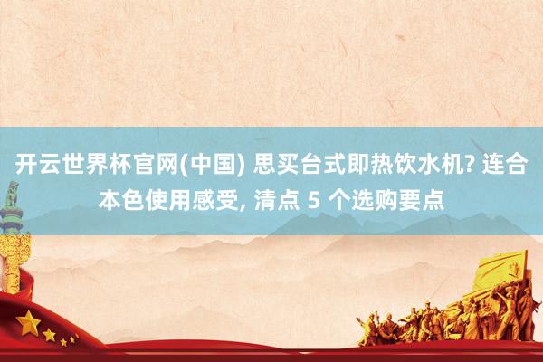 开云世界杯官网(中国) 思买台式即热饮水机? 连合本色使用感受, 清点 5 个选购要点