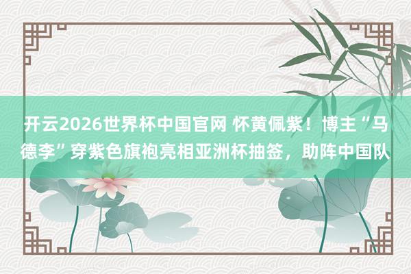 开云2026世界杯中国官网 怀黄佩紫！博主“马德李”穿紫色旗袍亮相亚洲杯抽签，助阵中国队