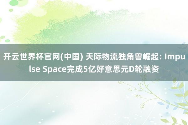 开云世界杯官网(中国) 天际物流独角兽崛起: Impulse Space完成5亿好意思元D轮融资