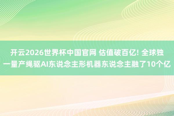 开云2026世界杯中国官网 估值破百亿! 全球独一量产绳驱AI东说念主形机器东说念主融了10个亿