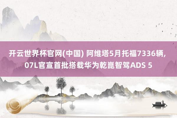 开云世界杯官网(中国) 阿维塔5月托福7336辆， 07L官宣首批搭载华为乾崑智驾ADS 5