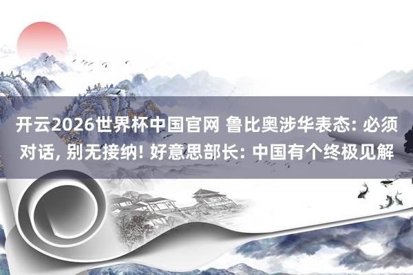 开云2026世界杯中国官网 鲁比奥涉华表态: 必须对话， 别无接纳! 好意思部长: 中国有个终极见解