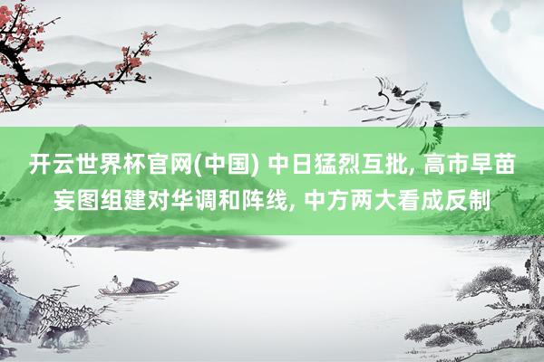 开云世界杯官网(中国) 中日猛烈互批， 高市早苗妄图组建对华调和阵线， 中方两大看成反制