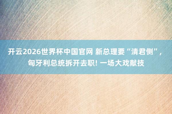 开云2026世界杯中国官网 新总理要“清君侧”， 匈牙利总统拆开去职! 一场大戏献技