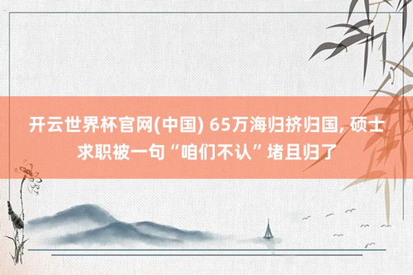 开云世界杯官网(中国) 65万海归挤归国， 硕士求职被一句“咱们不认”堵且归了