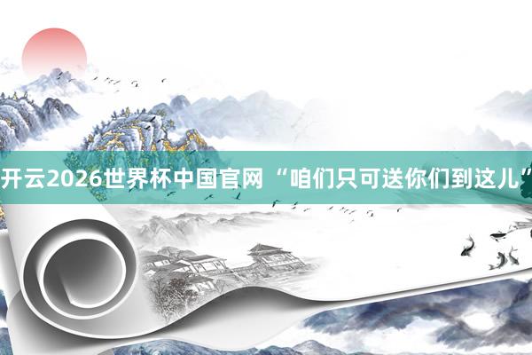 开云2026世界杯中国官网 “咱们只可送你们到这儿”