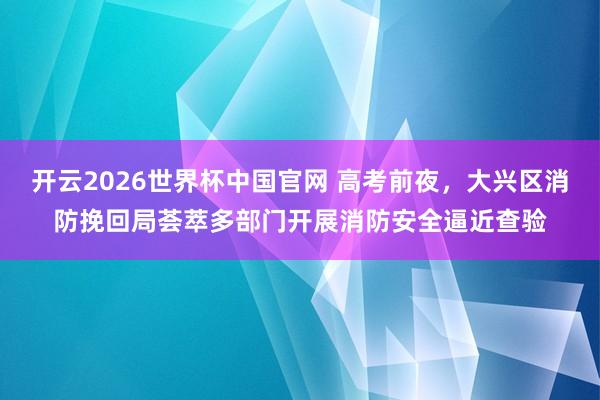 开云2026世界杯中国官网 高考前夜，大兴区消防挽回局荟萃多部门开展消防安全逼近查验