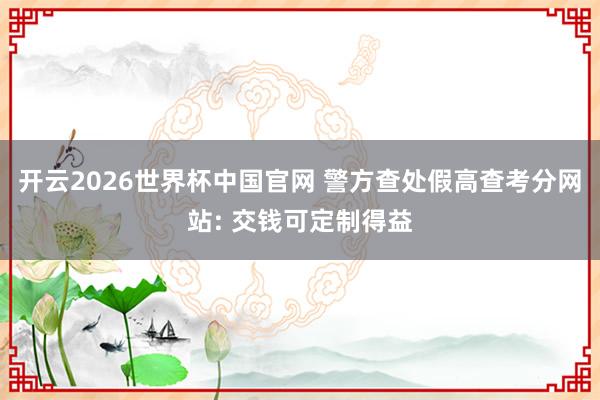 开云2026世界杯中国官网 警方查处假高查考分网站: 交钱可定制得益