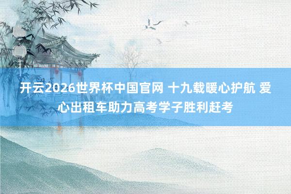 开云2026世界杯中国官网 十九载暖心护航 爱心出租车助力高考学子胜利赶考