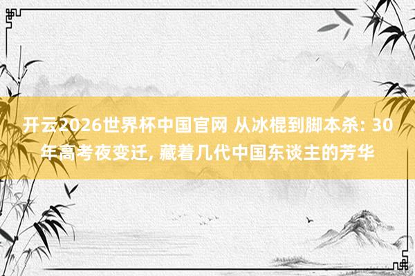 开云2026世界杯中国官网 从冰棍到脚本杀: 30年高考夜变迁, 藏着几代中国东谈主的芳华