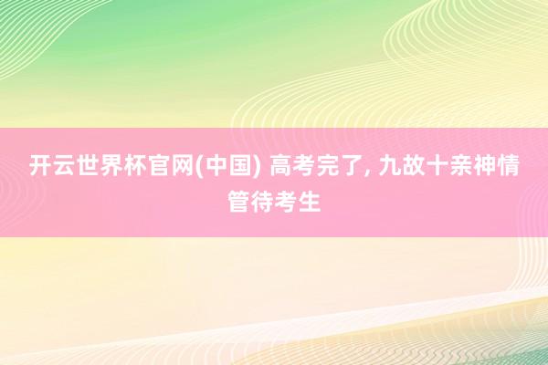 开云世界杯官网(中国) 高考完了， 九故十亲神情管待考生