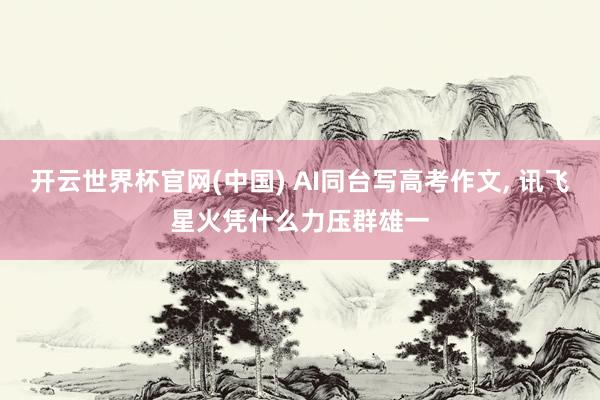 开云世界杯官网(中国) AI同台写高考作文, 讯飞星火凭什么力压群雄一