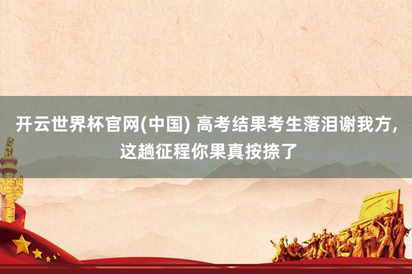 开云世界杯官网(中国) 高考结果考生落泪谢我方， 这趟征程你果真按捺了