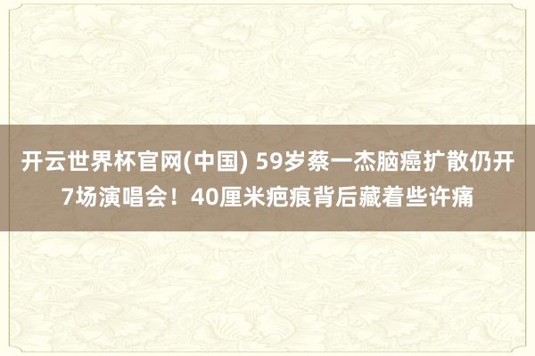 开云世界杯官网(中国) 59岁蔡一杰脑癌扩散仍开7场演唱会！40厘米疤痕背后藏着些许痛