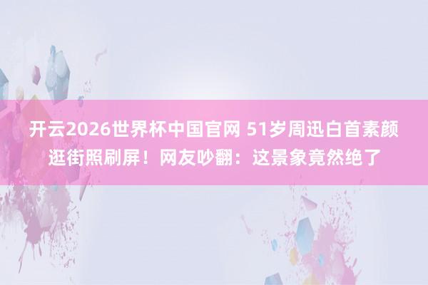 开云2026世界杯中国官网 51岁周迅白首素颜逛街照刷屏！网友吵翻：这景象竟然绝了