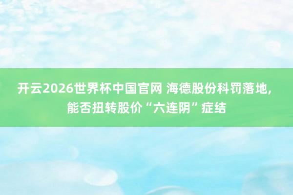 开云2026世界杯中国官网 海德股份科罚落地， 能否扭转股价“六连阴”症结