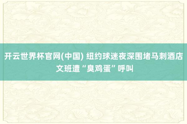 开云世界杯官网(中国) 纽约球迷夜深围堵马刺酒店 文班遭“臭鸡蛋”呼叫