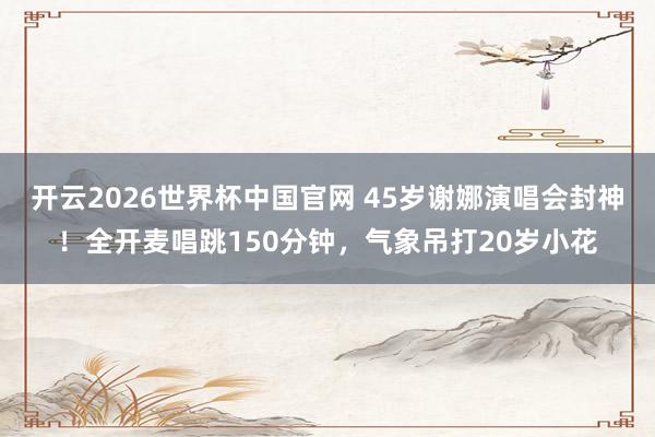 开云2026世界杯中国官网 45岁谢娜演唱会封神！全开麦唱跳150分钟，气象吊打20岁小花