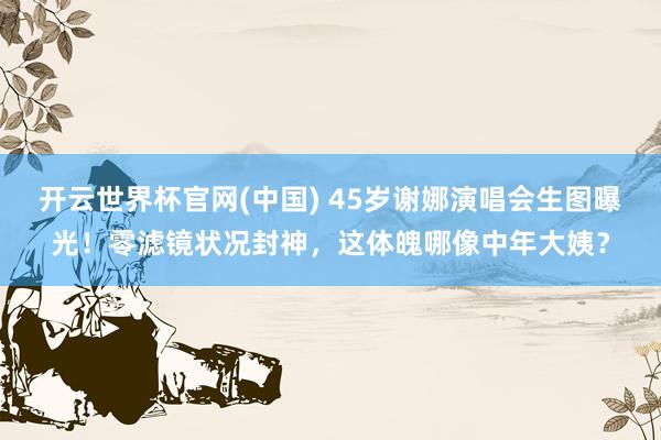 开云世界杯官网(中国) 45岁谢娜演唱会生图曝光！零滤镜状况封神，这体魄哪像中年大姨？