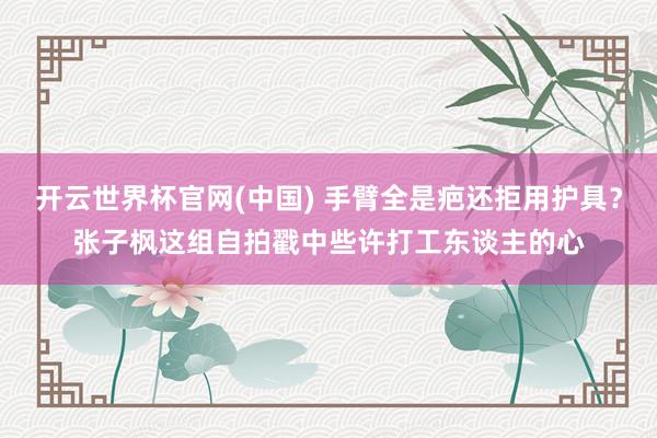 开云世界杯官网(中国) 手臂全是疤还拒用护具？张子枫这组自拍戳中些许打工东谈主的心