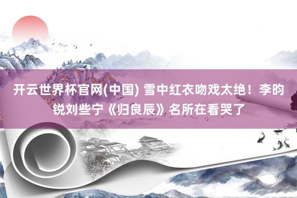 开云世界杯官网(中国) 雪中红衣吻戏太绝！李昀锐刘些宁《归良辰》名所在看哭了