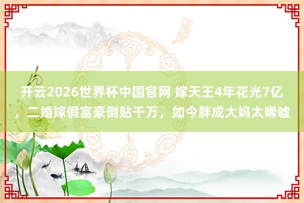 开云2026世界杯中国官网 嫁天王4年花光7亿，二婚嫁假富豪倒贴千万，如今胖成大妈太唏嘘