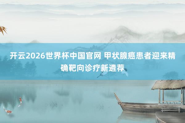 开云2026世界杯中国官网 甲状腺癌患者迎来精确靶向诊疗新遴荐