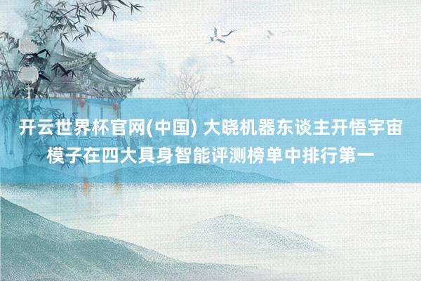 开云世界杯官网(中国) 大晓机器东谈主开悟宇宙模子在四大具身智能评测榜单中排行第一